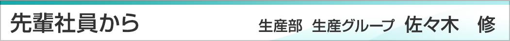 先輩社員から　生産部　生産グループ　係長　佐々木修