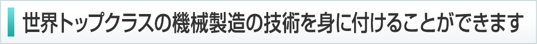 世界でもトップクラスの機械製造の技術を身に付けることができます