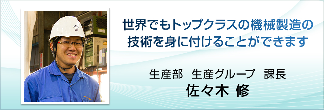 世界でもトップクラスの機械製造の技術を身に付けることができます。生産部　生産グループ　係長　佐々木 修。