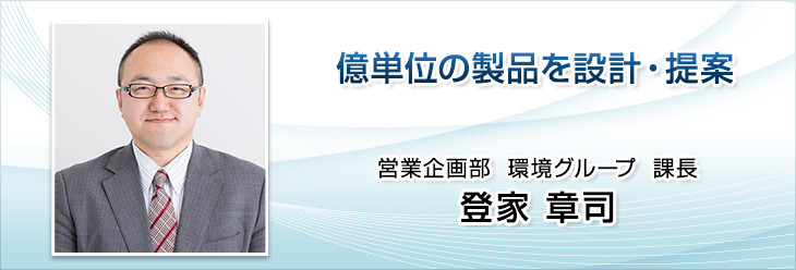 億単位の製品を設計・提案。営業企画部　環境グループ　係長。登家　章司。