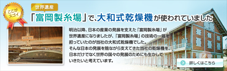 世界遺産「富岡製糸場」で、当社の乾燥機が使われていました。明治以降、日本の産業の発展を支えた「富岡製糸場」が世界遺産になりましたが、「富岡製糸場」の技術の一端を担っていたのが当社の大和式乾燥機でした。そんな日本の発展を陰ながら支えてきた当社の乾燥機を、日本だけでなく世界の国々の発展のためにも生かしていきたいと考えています。