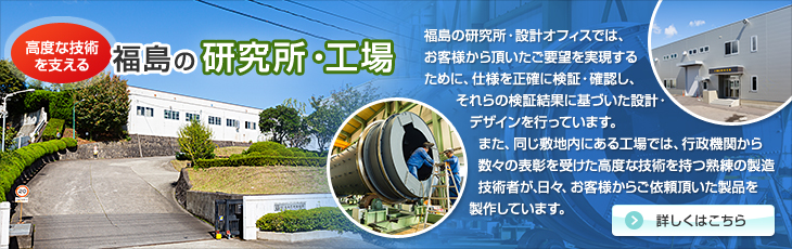 高度な技術を支える福島の研究所・工場。福島の研究所・設計オフィスでは、お客様から頂いたご要望を実現するために、仕様を正確に検証・確認し、それらの検証結果に基づいた設計・デザインを行っています。また、同じ敷地内にある工場では、行政機関から数々の表彰を受けた高度な技術を持つ熟練の製造技術者が、日々、お客様からご依頼頂いた製品を製作しています。