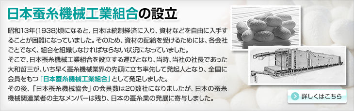 日本蚕糸機械工業組合の設立。昭和13年(1938)頃になると、日本は統制経済に入り、資材などを自由に入手することが困難になっていました。そのため、資材の配給を受けるためには、各会社ごとでなく、組合を組織しなければならない状況になっていました。そこで、日本蚕糸機械工業組合を設立する運びとなり、当時、当社の社長であった大和哲三が、いち早く蚕糸機械業界の先頭に立ち率先して発起人となり、全国に会員をもつ「日本蚕糸機械工業組合」として発足しました。その後、「日本蚕糸機械協会」の会員数は20数社になりましたが、日本の蚕糸機械関連業者の主なメンバーは残り、日本の蚕糸業の発展に寄与しました。