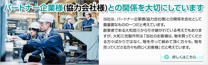 パートナー企業様(協力会社様)との関係を大切にしています。当社は、パートナー企業様(協力会社様)との関係を会社として最重要なものの一つだと考えています。創業者である大和哲三から引き継がれている考えでもありますが、大和三光製作所は「当社のお客様は、物を買ってくださる方々ばかりではなく、物を作って納めて頂く方々も、物を売ってくださる方々も同じくお客様」だと考えています。