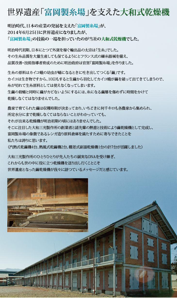 世界遺産「富岡製糸場」を支えた大和式乾燥機。明治時代、日本の産業の発展を支えた「富岡製糸場」が世界遺産になりましたが、「富岡製糸場」の技術の一端を担っていたのが当社の大和式乾燥機でした。明治初期、日本にとつて外貨を稼ぐには「生糸」しかありませんでした。その生糸を大量生産するために、明治政府は富岡製糸場を作りました。生糸の原料はカイコの幼虫が吐き出して作る「繭」です。
昆虫は生き物だから、10日もすると生繭から羽化してカイコ蛾が出てきてしまうので糸が切れて生糸原料としては使えなくなってしまいます。生繭の殺蛹と同時に繭がカビないように、時間をかけて乾燥しなくてはなりませんでした。農産物の繭はいちどきに何百キロも集められ、所定水分にまで乾燥しなくてはならないことが分かつていても、それが出来る乾燥機が明治初期の頃にはありませんでした。大和三光製作所の創業者と諸先輩の熱意と技術が繭乾燥機として完成し、富岡製糸場の立派な原料繭倉庫も大和三光の乾燥機が7台も活躍したからこそ、世界遺産の象徴として現存できたことを私たちは誇りに思います。先人たちの誠実なDNAを受け継ぎ、これからも世の中の役に立つ乾燥機を送り出し、大和三光製作所のひとりひとりが、そのDNAを脈々と引き継いでゆくことこそ、世界遺産となった繭乾燥機が我々に語っているメッセージだと感じています。