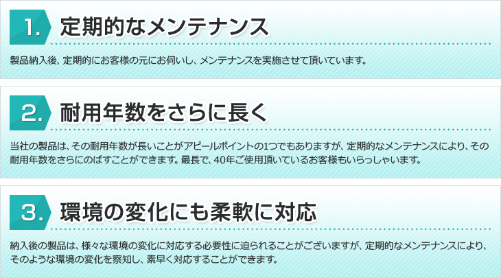 1、定期的なメンテナンス。製品納入後、定期的にお客様の元にお伺いし、メンテナンスを実施させて頂いております。2、耐用年数をさらに長く。当社の製品は、その耐用年数が長いことがアピールポイントの1つでもありますが、定期的なメンテナンスにより、その耐用年数をさらにのばすことができます。最長で、40年ご使用頂いているお客様もいらっしゃいます。3、環境の変化にも柔軟に対応。納入後の製品は、様々な環境の変化に対応する必要性に迫られることがございますが、定期的なメンテナンスにより、そのような環境の変化を察知し、素早く対応することができます。