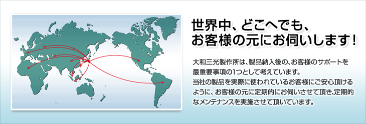 世界中、どこへでも、お客様の元にお伺いします！大和三光製作所は、製品納入後の、お客様のサポートを最重要事項の1つとして考えています。当社の製品を実際に使われているお客様にご安心頂けるように、お客様の元に定期的にお伺いさせて頂き、定期的なメンテナンスを実施させて頂いております。