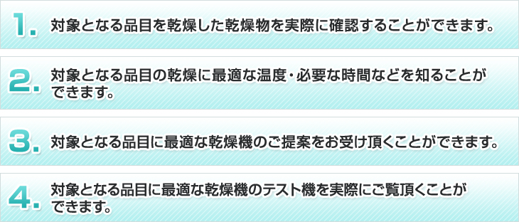 1、対象となる品目を乾燥した成果物を実際に確認することができます。2、対象となる品目の乾燥に最適な温度・必要な時間などを知ることができます。3、対象となる品目に最適な乾燥機のご提案をお受け頂くことができます。4、対象となる品目に最適な乾燥機の実機を実際にご覧頂くことができます。